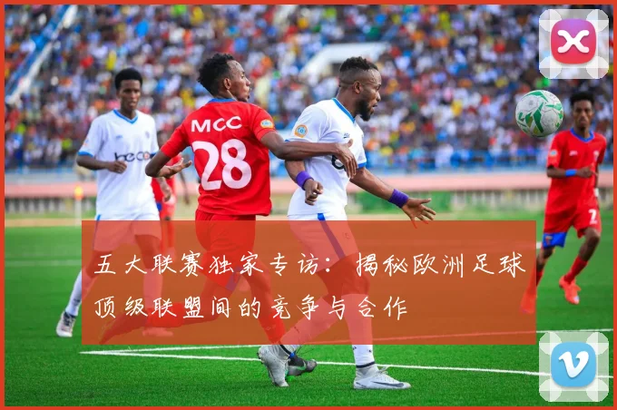 五大联赛独家专访：揭秘欧洲足球顶级联盟间的竞争与合作