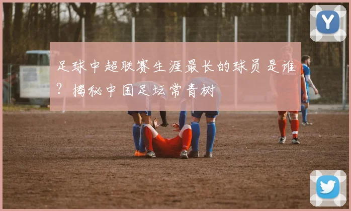 足球中超联赛生涯最长的球员是谁？揭秘中国足坛常青树