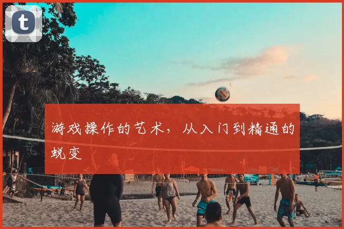 游戏操作的艺术，从入门到精通的蜕变