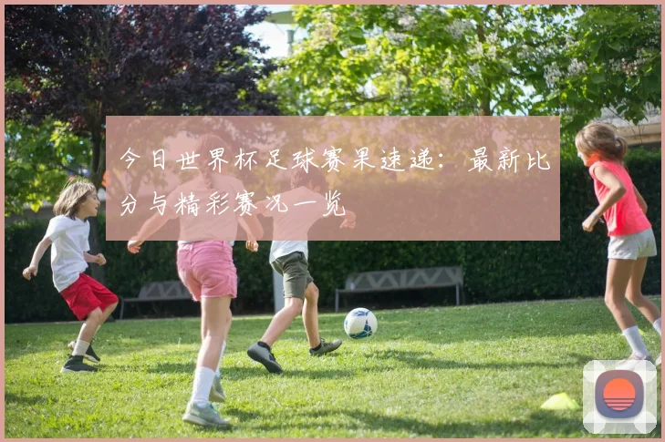 今日世界杯足球赛果速递：最新比分与精彩赛况一览
