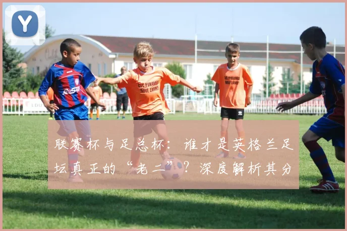 联赛杯与足总杯：谁才是英格兰足坛真正的“老二”？深度解析其分量与价值