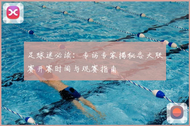 足球迷必读：专访专家揭秘各大联赛开赛时间与观赛指南
