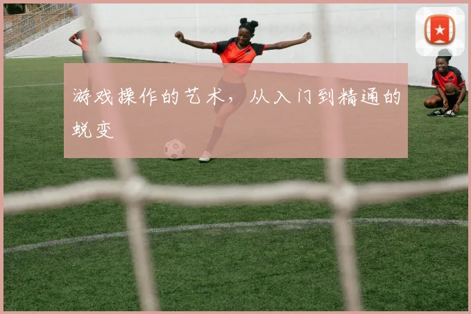 游戏操作的艺术，从入门到精通的蜕变