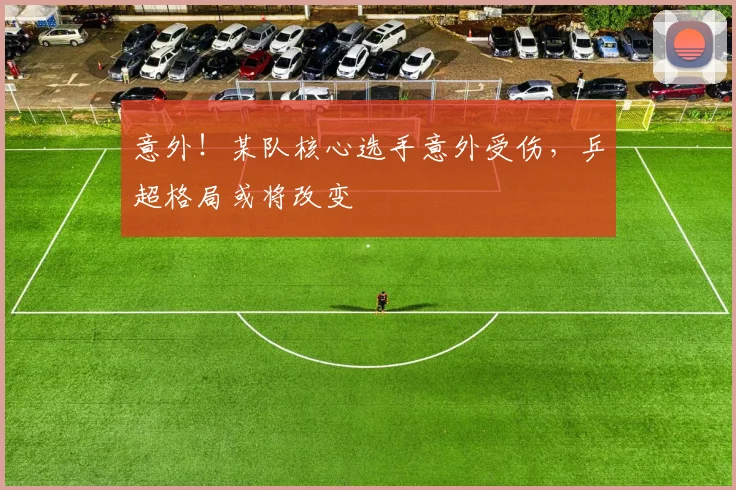 意外！某队核心选手意外受伤，乒超格局或将改变