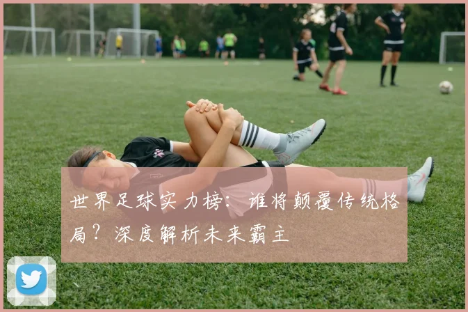 世界足球实力榜：谁将颠覆传统格局？深度解析未来霸主