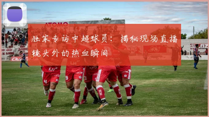 独家专访中超球员：揭秘现场直播镜头外的热血瞬间